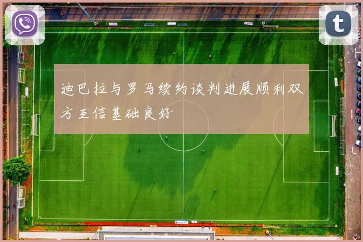 迪巴拉与罗马续约谈判进展顺利双方互信基础良好