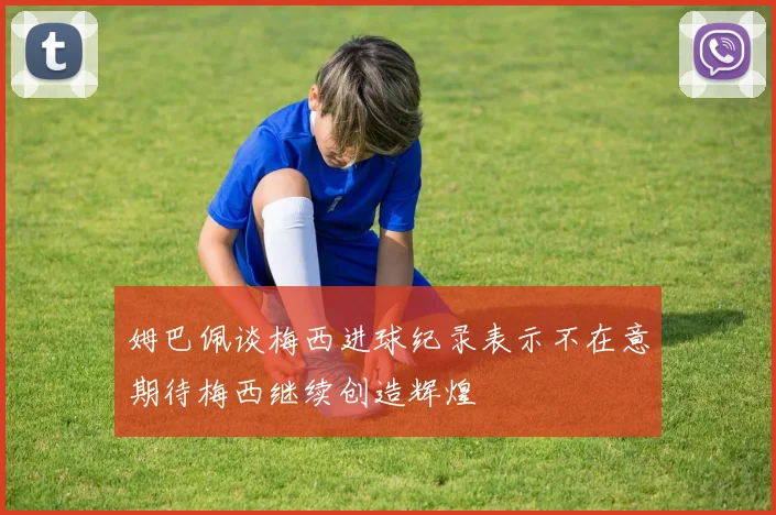 姆巴佩谈梅西进球纪录表示不在意期待梅西继续创造辉煌