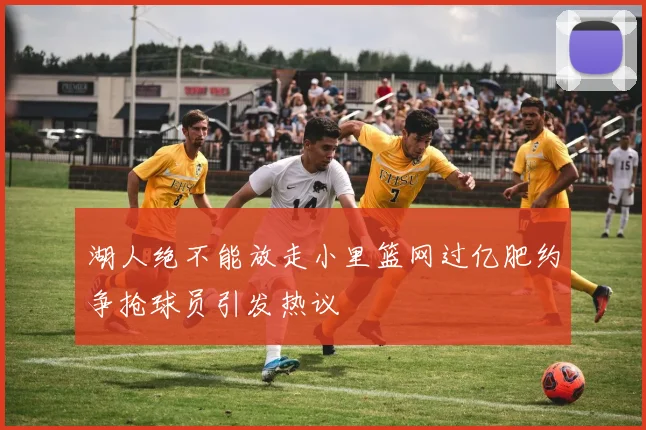 湖人绝不能放走小里篮网过亿肥约争抢球员引发热议