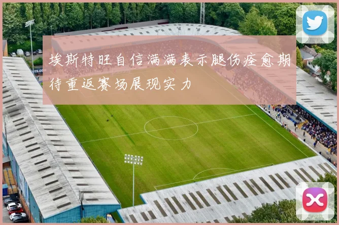 埃斯特旺自信满满表示腿伤痊愈期待重返赛场展现实力