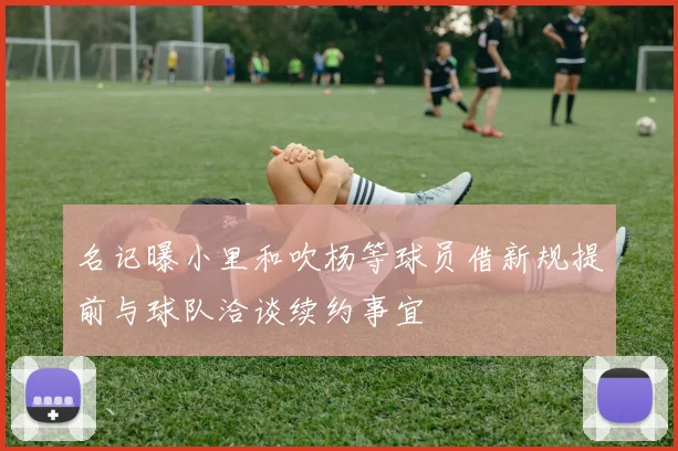 名记曝小里和吹杨等球员借新规提前与球队洽谈续约事宜
