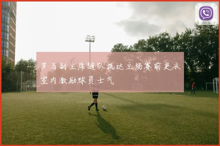 罗马副主席随队抵达主场赛前更衣室内激励球员士气