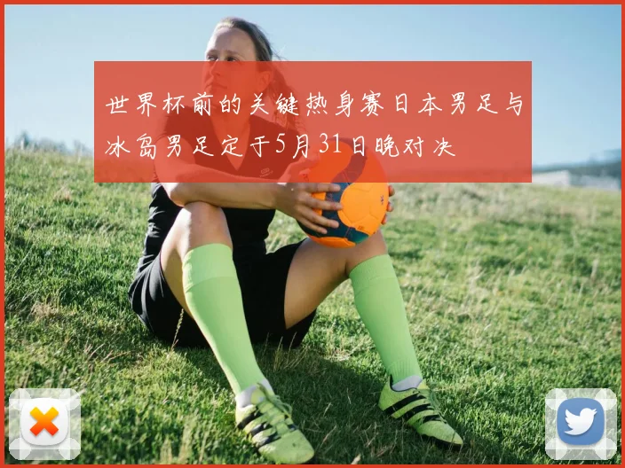 世界杯前的关键热身赛日本男足与冰岛男足定于5月31日晚对决