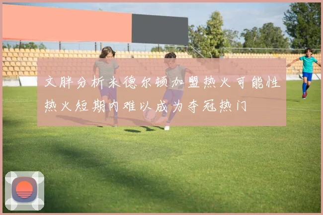 文胖分析米德尔顿加盟热火可能性热火短期内难以成为夺冠热门