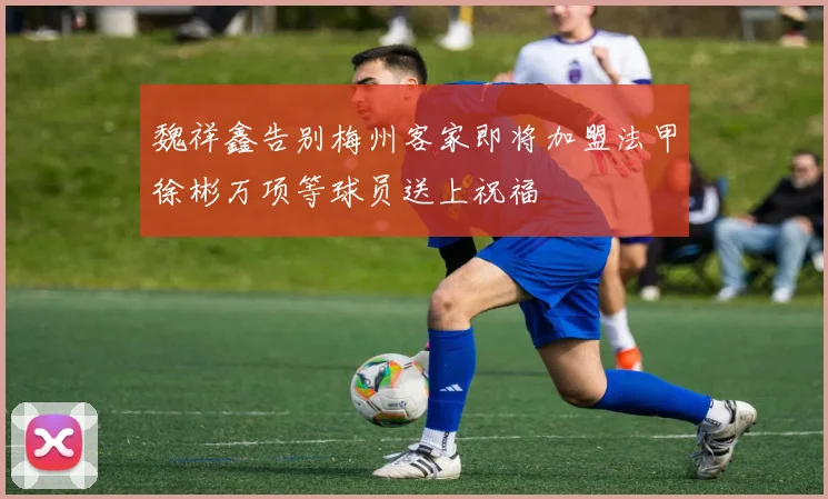 魏祥鑫告别梅州客家即将加盟法甲徐彬万项等球员送上祝福