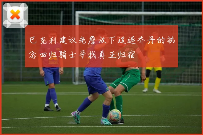 巴克利建议老詹放下追逐乔丹的执念回归骑士寻找真正归宿