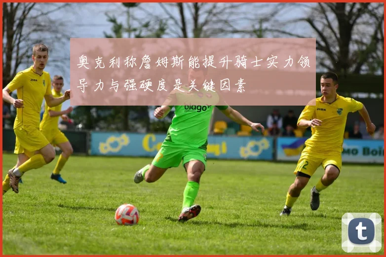 奥克利称詹姆斯能提升骑士实力领导力与强硬度是关键因素