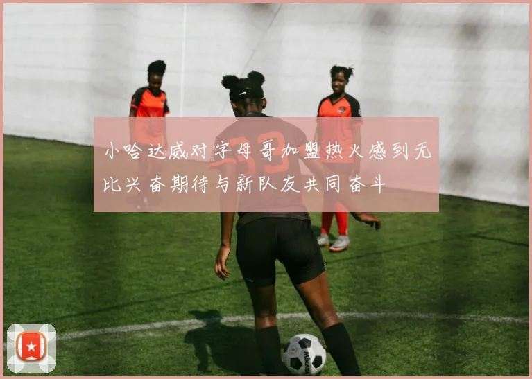 小哈达威对字母哥加盟热火感到无比兴奋期待与新队友共同奋斗