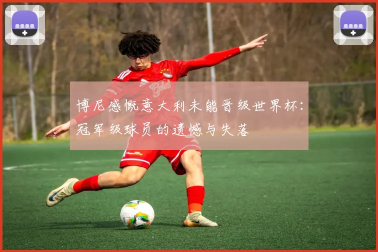 博尼感慨意大利未能晋级世界杯：冠军级球员的遗憾与失落