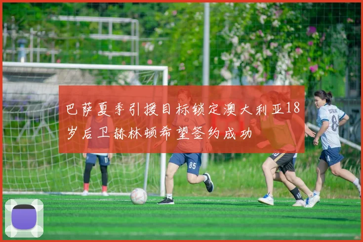 巴萨夏季引援目标锁定澳大利亚18岁后卫赫林顿希望签约成功