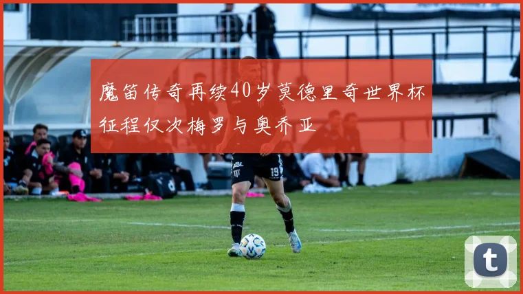 魔笛传奇再续40岁莫德里奇世界杯征程仅次梅罗与奥乔亚