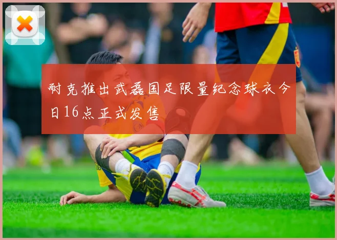 耐克推出武磊国足限量纪念球衣今日16点正式发售
