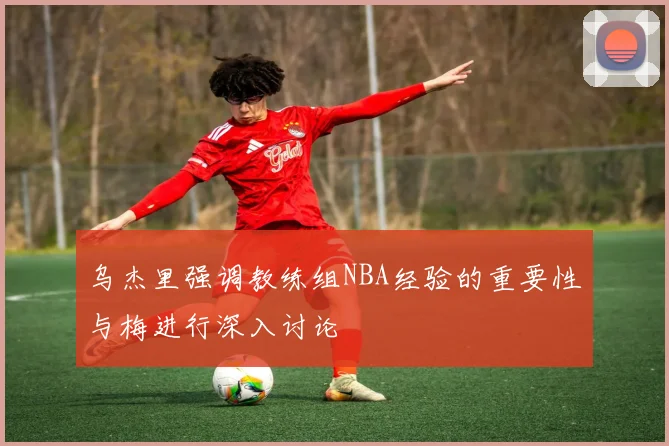 乌杰里强调教练组NBA经验的重要性与梅进行深入讨论